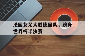 易游体育官网-包含法国女足大胜德国队，跻身世界杯半决赛的词条