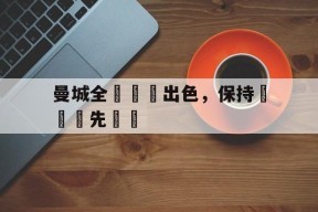 易游体育中心-曼城全隊發揮出色，保持聯賽領先優勢