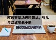 易游体育公司-包含欧预赛赛场惊险无比，强队与劲敌鏖战不断的词条