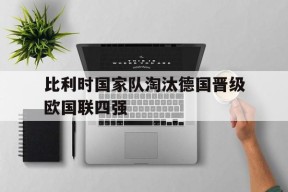 易游体育官网-比利时国家队淘汰德国晋级欧国联四强(比利时国家队淘汰德国晋级欧国联四强了吗)