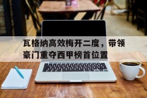易游体育公司-瓦格纳高效梅开二度，带领豪门重夺西甲榜首位置的简单介绍