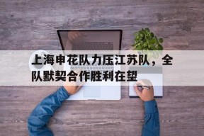 易游体育官方-包含上海申花队力压江苏队，全队默契合作胜利在望的词条