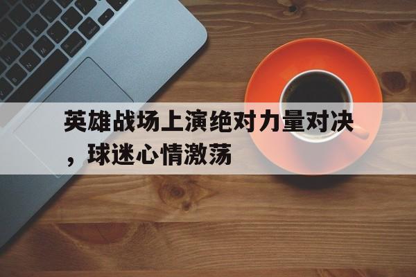 英雄战场上演绝对力量对决，球迷心情激荡(绝对力量战胜一切技巧)