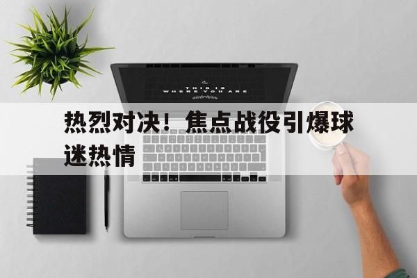 包含热烈对决!焦点战役引爆球迷热情的词条 包含热烈对决!焦点战役引爆球迷热情的词条